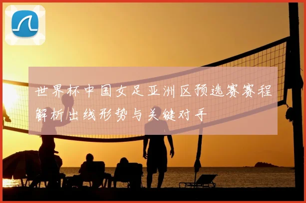 世界杯中国女足亚洲区预选赛赛程解析出线形势与关键对手