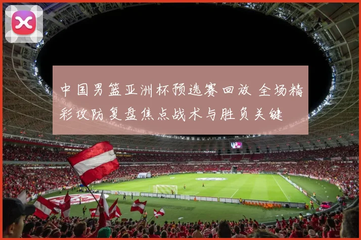 中国男篮亚洲杯预选赛回放 全场精彩攻防复盘焦点战术与胜负关键